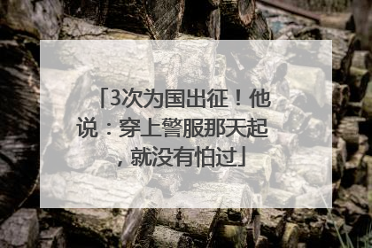 3次为国出征！他说：穿上警服那天起，就没有怕过
