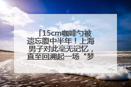 15cm咖啡勺被遗忘腹中半年！上海男子对此毫无记忆，直至回溯起一场“梦境”般的经历