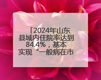 2024年山东县域内住院率达到84.4%，基本实现“一般病在市县解决”
