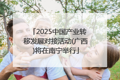 2025中国产业转移发展对接活动(广西)将在南宁举行