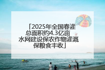 2025年全国春灌总面积约4.3亿亩 水网建设保农作物灌溉 保粮食丰收