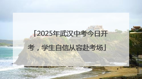 2025年武汉中考今日开考，学生自信从容赴考场