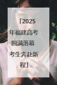 2025年福建高考圆满落幕 考生奔赴新程
