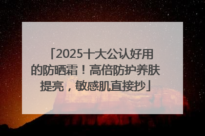 2025十大公认好用的防晒霜！高倍防护养肤提亮，敏感肌直接抄
