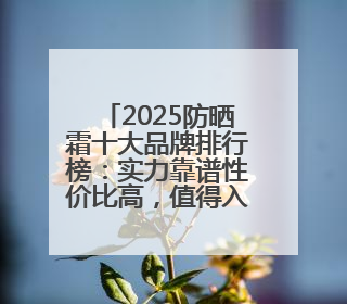 2025防晒霜十大品牌排行榜：实力靠谱性价比高，值得入手！