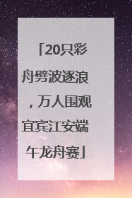 20只彩舟劈波逐浪，万人围观宜宾江安端午龙舟赛