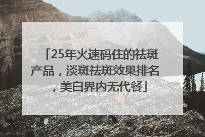 25年火速码住的祛斑产品，淡斑祛斑效果排名，美白界内无代餐