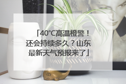 40℃高温橙警！还会持续多久？山东最新天气预报来了