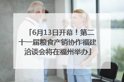 6月13日开幕！第二十一届粮食产销协作福建洽谈会将在福州举办