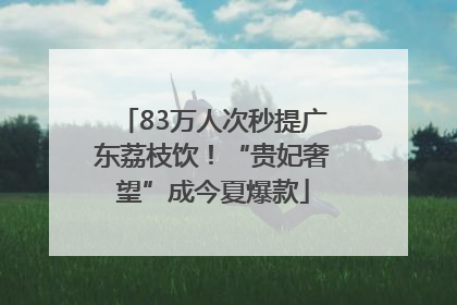 83万人次秒提广东荔枝饮！“贵妃奢望”成今夏爆款